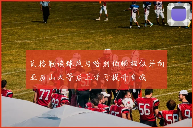 瓦格勒谈球风与哈利伯顿相似并向亚历山大等后卫学习提升自我