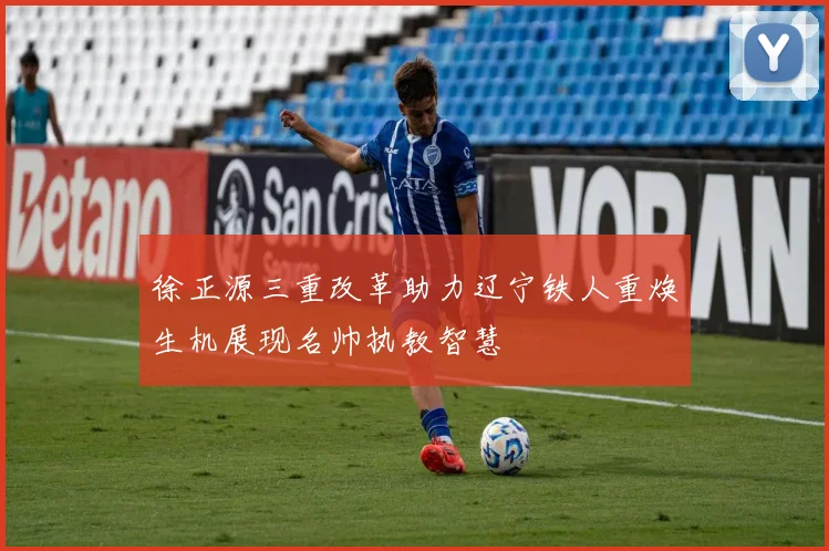 徐正源三重改革助力辽宁铁人重焕生机展现名帅执教智慧