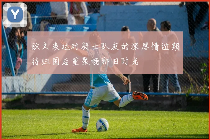 欧文表达对骑士队友的深厚情谊期待归国后重聚畅聊旧时光