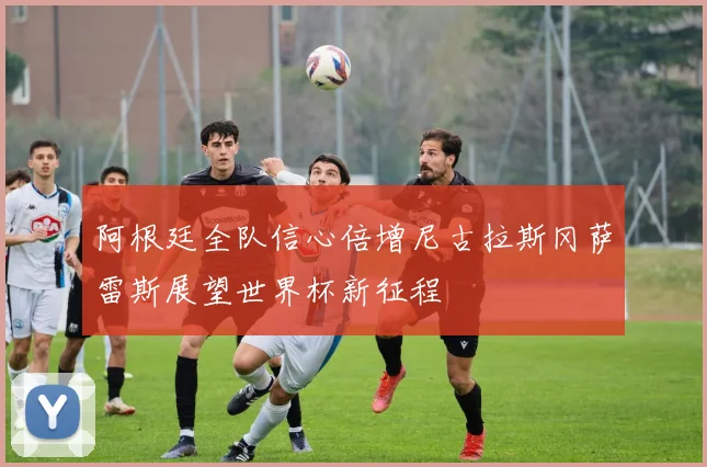 阿根廷全队信心倍增尼古拉斯冈萨雷斯展望世界杯新征程