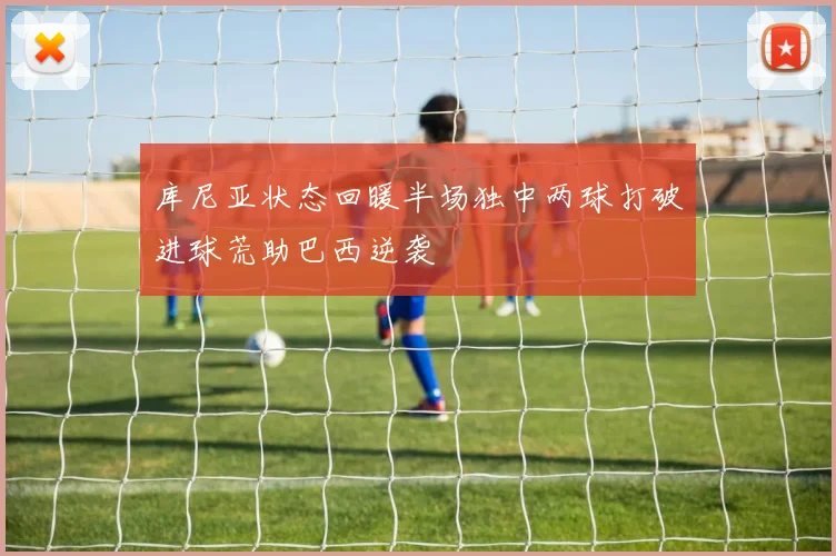 库尼亚状态回暖半场独中两球打破进球荒助巴西逆袭
