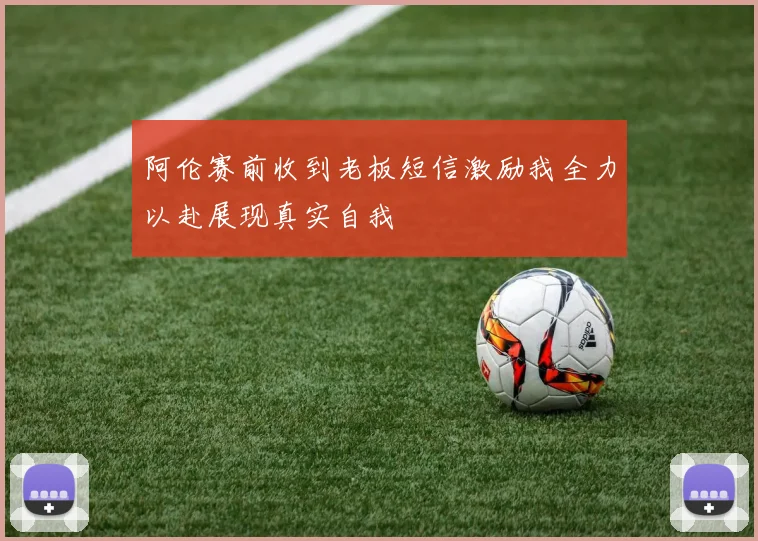 阿伦赛前收到老板短信激励我全力以赴展现真实自我