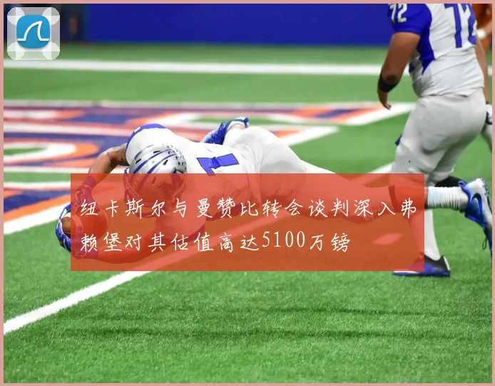 纽卡斯尔与曼赞比转会谈判深入弗赖堡对其估值高达5100万镑