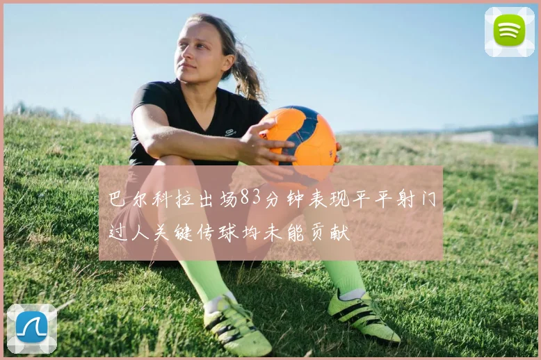巴尔科拉出场83分钟表现平平射门过人关键传球均未能贡献