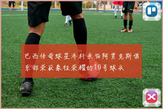 巴西传奇球星济科亲临阿贾克斯俱乐部荣获象征荣耀的10号球衣