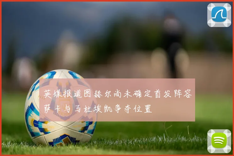 英媒报道图赫尔尚未确定首发阵容萨卡与马杜埃凯争夺位置