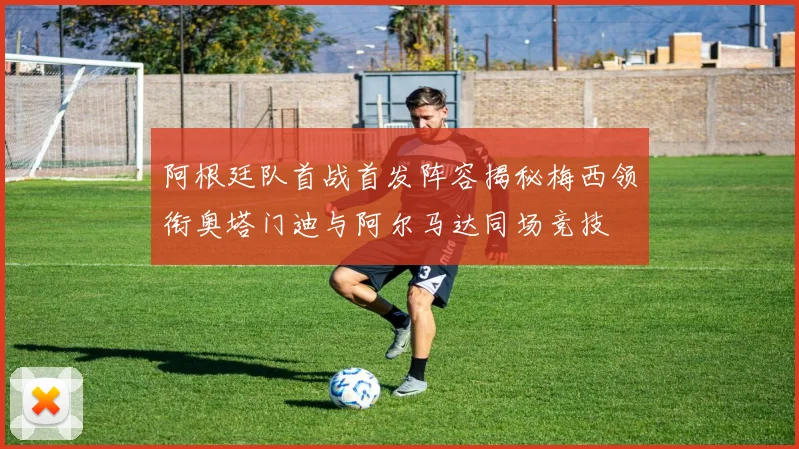 阿根廷队首战首发阵容揭秘梅西领衔奥塔门迪与阿尔马达同场竞技