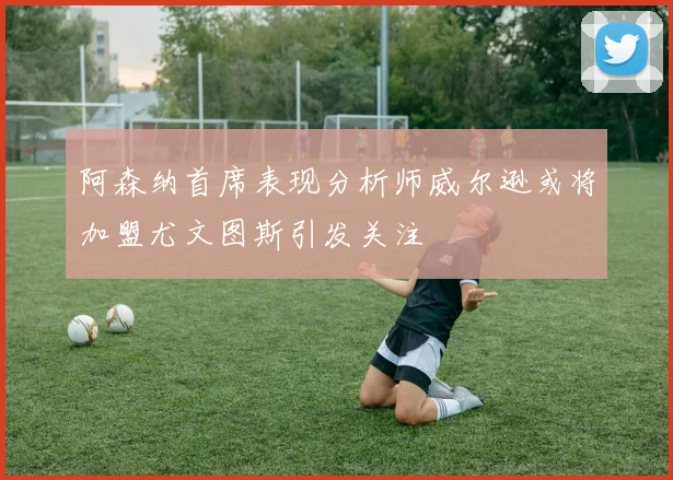 阿森纳首席表现分析师威尔逊或将加盟尤文图斯引发关注
