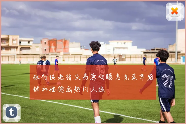 独行侠老将交易意向曝光克莱华盛顿加福德成热门人选