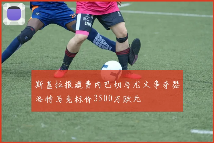 斯基拉报道费内巴切与尤文争夺瑟洛特马竞标价3500万欧元