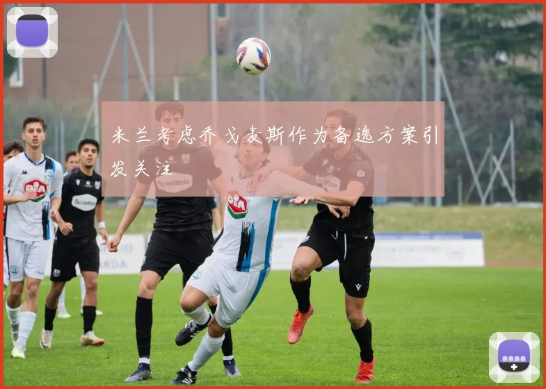 米兰考虑乔戈麦斯作为备选方案引发关注