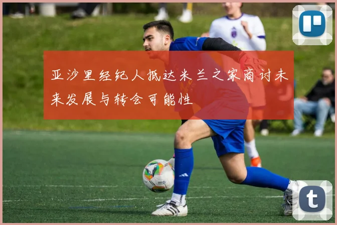 亚沙里经纪人抵达米兰之家商讨未来发展与转会可能性