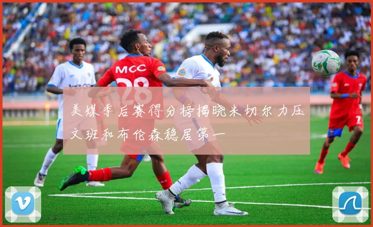 美媒季后赛得分榜揭晓米切尔力压文班和布伦森稳居第一