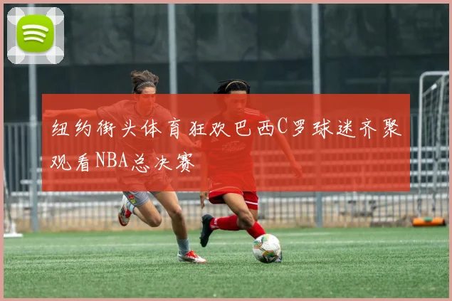 纽约街头体育狂欢巴西C罗球迷齐聚观看NBA总决赛